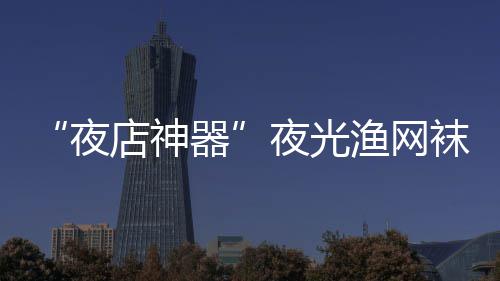 店神性感袜在网上 太火了夜夜光渔网了器